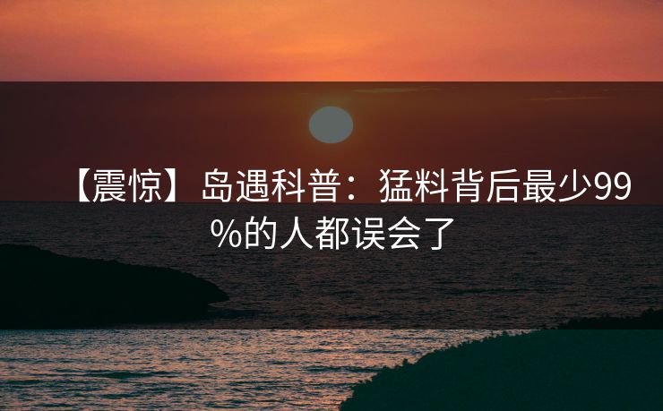 【震惊】岛遇科普：猛料背后最少99%的人都误会了