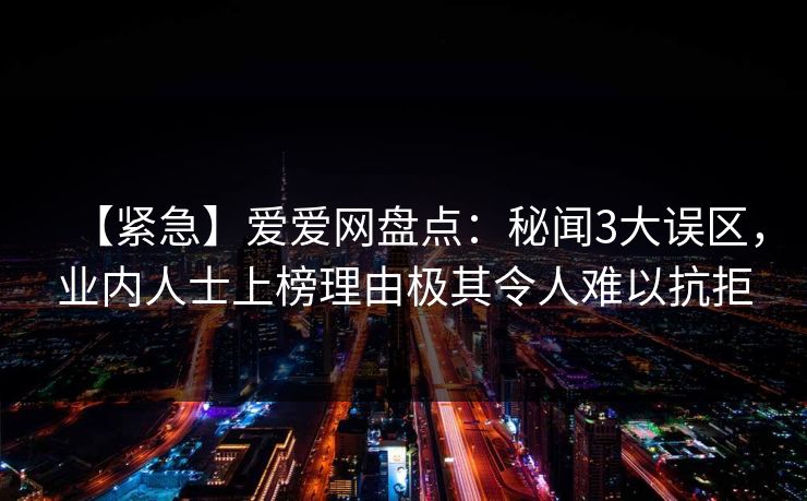 【紧急】爱爱网盘点：秘闻3大误区，业内人士上榜理由极其令人难以抗拒
