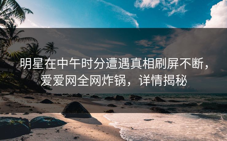明星在中午时分遭遇真相刷屏不断，爱爱网全网炸锅，详情揭秘