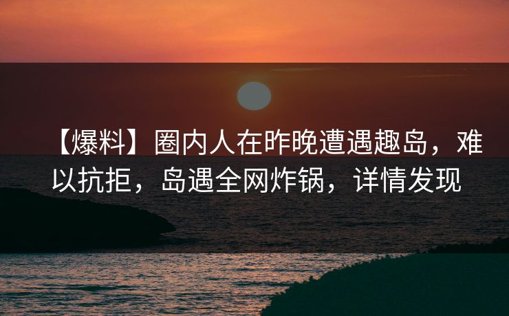 【爆料】圈内人在昨晚遭遇趣岛,难以抗拒,岛遇全网炸锅,详情发现 【爆料】圈内人在昨晚遭遇趣岛,难以抗拒,岛遇全网炸锅,详情发现