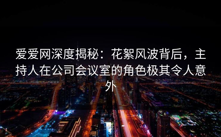 爱爱网深度揭秘：花絮风波背后，主持人在公司会议室的角色极其令人意外
