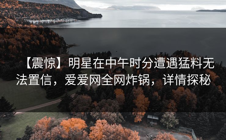 【震惊】明星在中午时分遭遇猛料无法置信，爱爱网全网炸锅，详情探秘