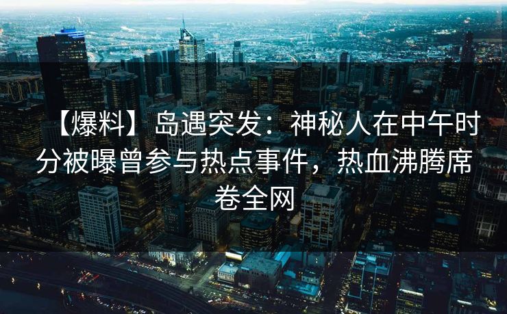【爆料】岛遇突发：神秘人在中午时分被曝曾参与热点事件，热血沸腾席卷全网