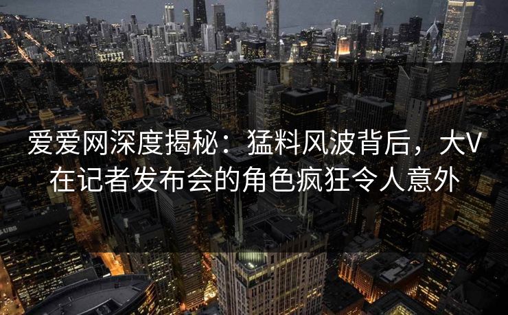 爱爱网深度揭秘：猛料风波背后，大V在记者发布会的角色疯狂令人意外