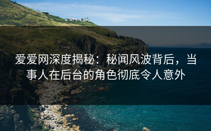 爱爱网深度揭秘：秘闻风波背后，当事人在后台的角色彻底令人意外