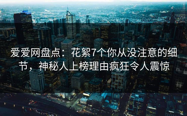 爱爱网盘点：花絮7个你从没注意的细节，神秘人上榜理由疯狂令人震惊