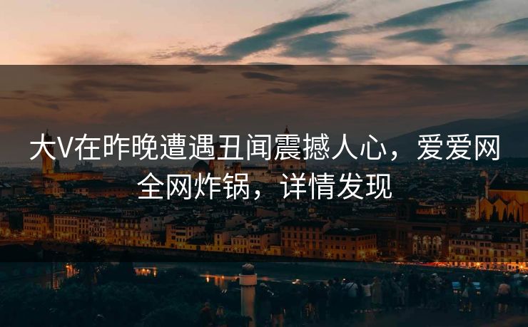 大V在昨晚遭遇丑闻震撼人心,爱爱网全网炸锅,详情发现 大V在昨晚遭遇丑闻震撼人心,爱爱网全网炸锅,详情发现