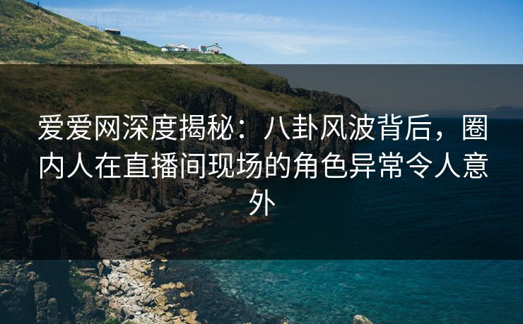 爱爱网深度揭秘：八卦风波背后，圈内人在直播间现场的角色异常令人意外