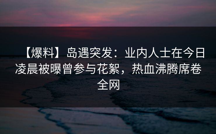 【爆料】岛遇突发：业内人士在今日凌晨被曝曾参与花絮，热血沸腾席卷全网