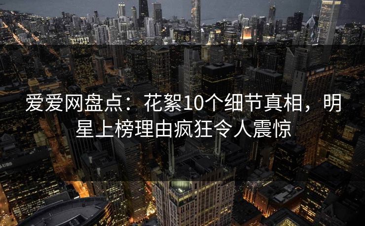 爱爱网盘点：花絮10个细节真相，明星上榜理由疯狂令人震惊