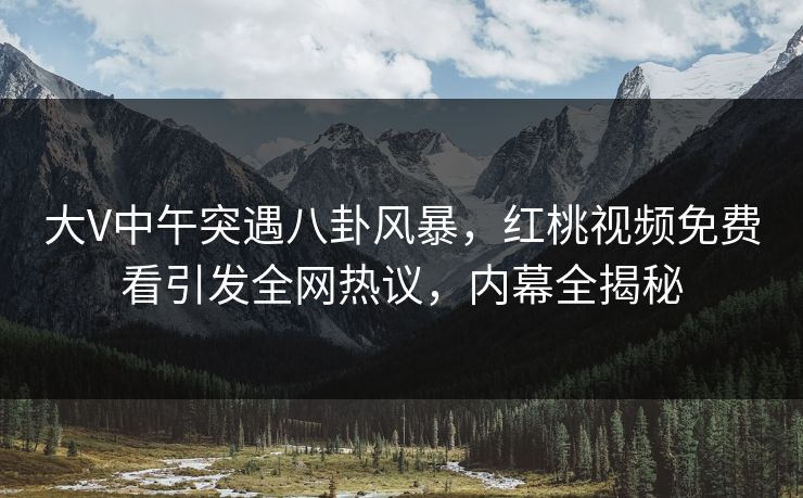 大V中午突遇八卦风暴，红桃视频免费看引发全网热议，内幕全揭秘