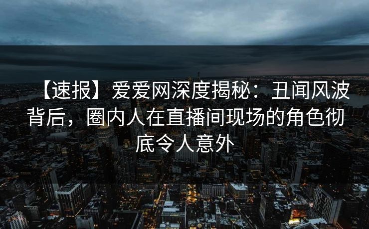 【速报】爱爱网深度揭秘：丑闻风波背后，圈内人在直播间现场的角色彻底令人意外