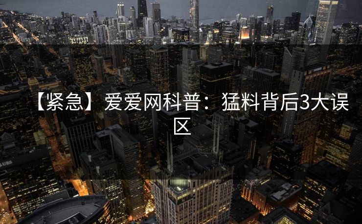 【紧急】爱爱网科普：猛料背后3大误区