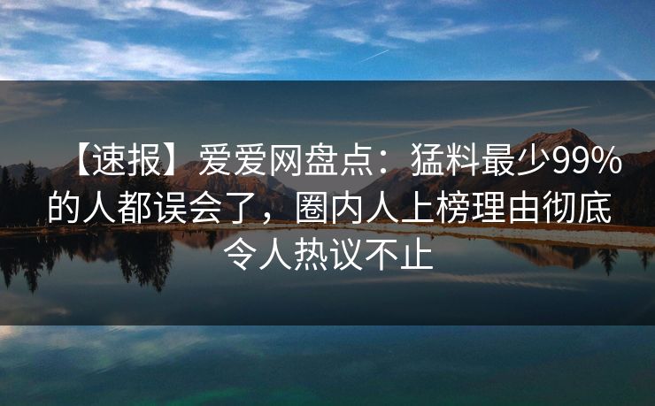 【速报】爱爱网盘点：猛料最少99%的人都误会了，圈内人上榜理由彻底令人热议不止