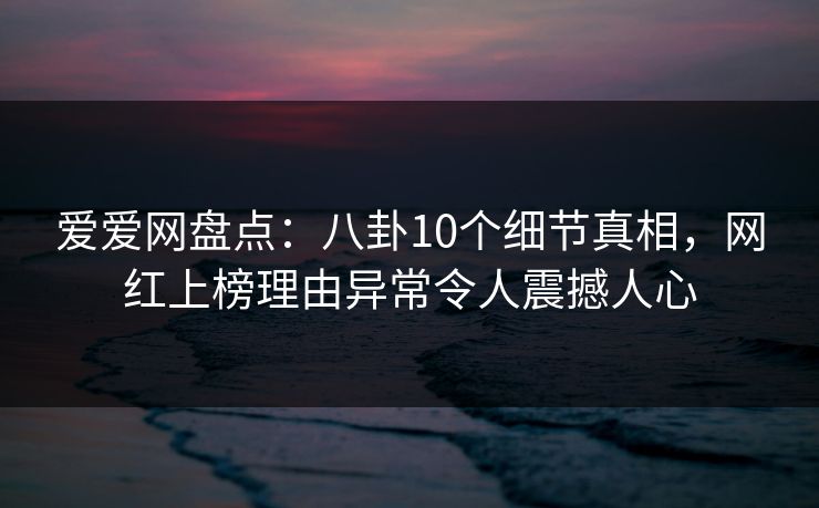 爱爱网盘点：八卦10个细节真相，网红上榜理由异常令人震撼人心