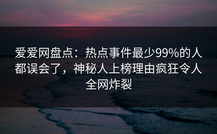 爱爱网盘点：热点事件最少99%的人都误会了，神秘人上榜理由疯狂令人全网炸裂