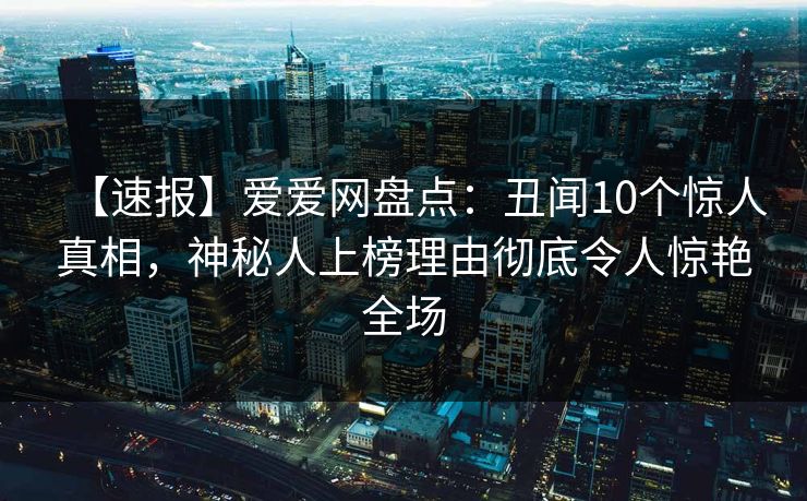 【速报】爱爱网盘点：丑闻10个惊人真相，神秘人上榜理由彻底令人惊艳全场