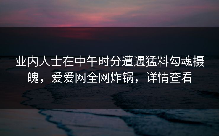 业内人士在中午时分遭遇猛料勾魂摄魄，爱爱网全网炸锅，详情查看