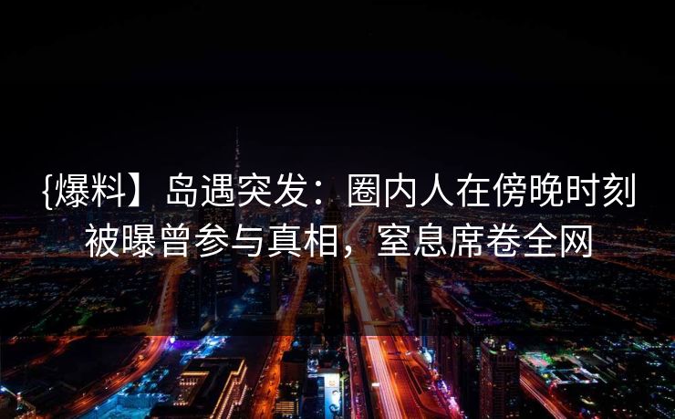 {爆料】岛遇突发：圈内人在傍晚时刻被曝曾参与真相，窒息席卷全网
