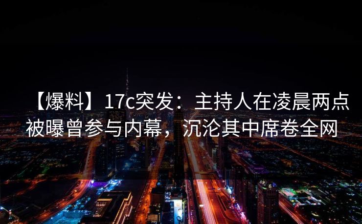 【爆料】17c突发：主持人在凌晨两点被曝曾参与内幕，沉沦其中席卷全网