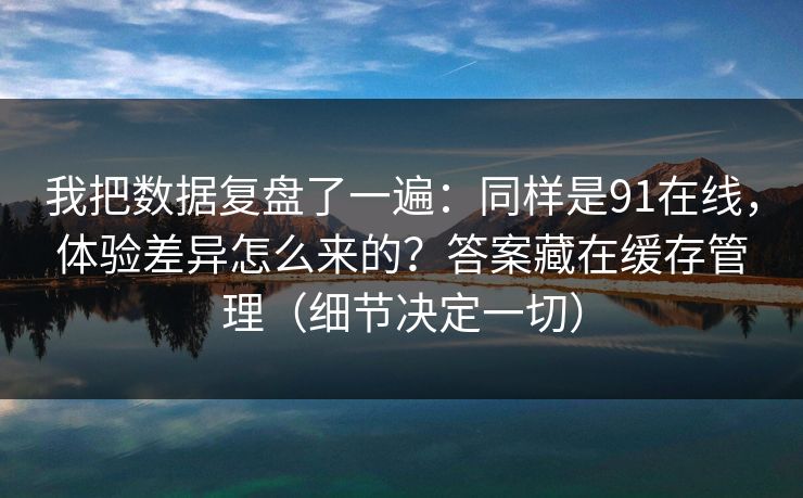 我把数据复盘了一遍:同样是91在线,体验差异怎么来的?答案藏在缓存管理(细节决定一切) 我把数据复盘了一遍:同样是91在线,体验差异怎么来的?答案藏在缓存管理(细节决定一切)