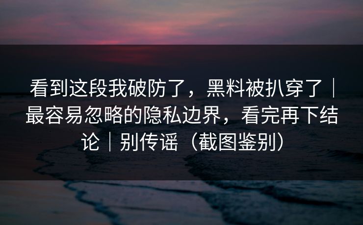 看到这段我破防了,黑料被扒穿了|最容易忽略的隐私边界,看完再下结论|别传谣(截图鉴别)