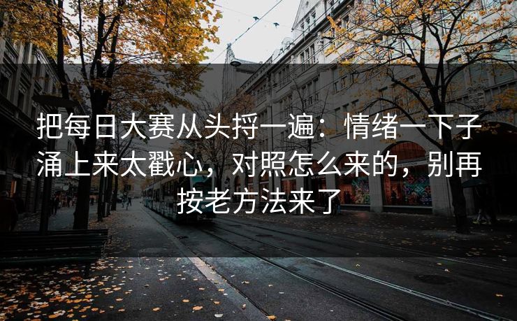 详细阅读:把每日大赛从头捋一遍:情绪一下子涌上来太戳心,对照怎么来的,别再按老方法来了 把每日大赛从头捋一遍:情绪一下子涌上来太戳心,对照怎么来的,别再按老方法来了