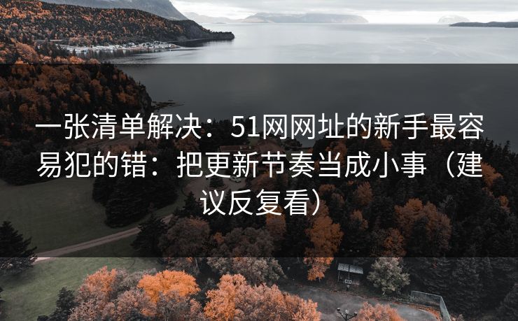 一张清单解决：51网网址的新手最容易犯的错：把更新节奏当成小事（建议反复看）