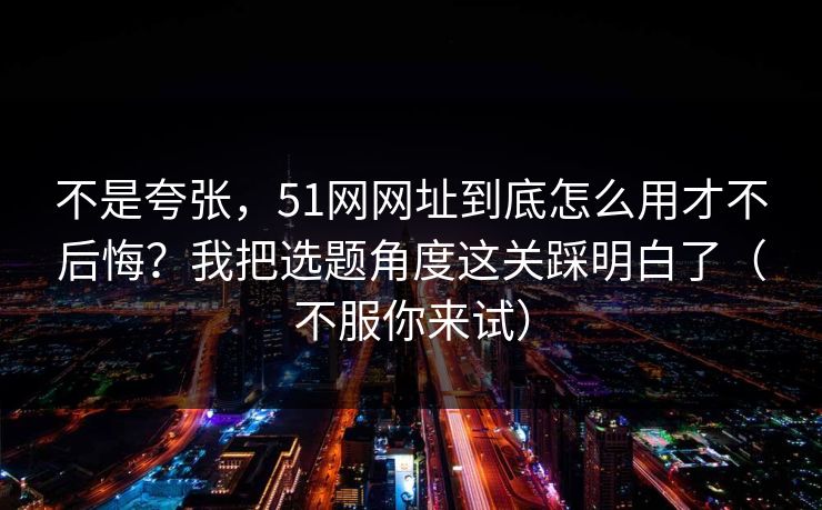 不是夸张，51网网址到底怎么用才不后悔？我把选题角度这关踩明白了（不服你来试）