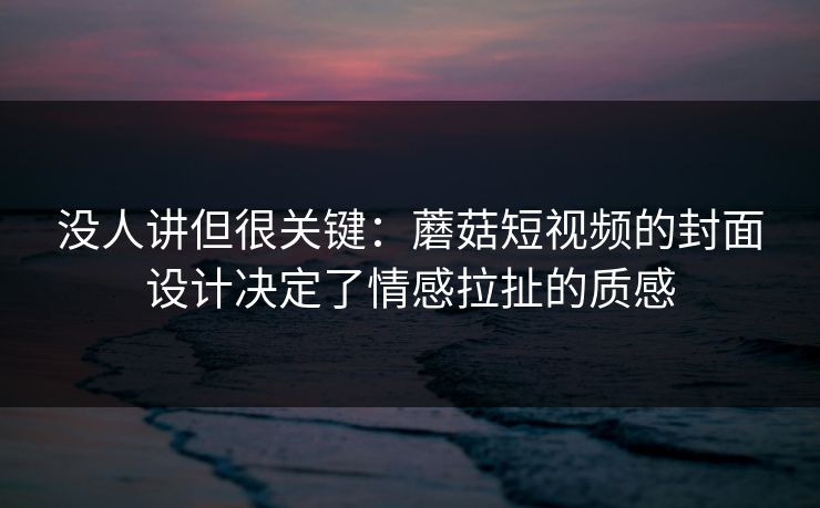 没人讲但很关键：蘑菇短视频的封面设计决定了情感拉扯的质感