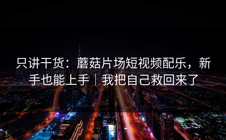 只讲干货:蘑菇片场短视频配乐,新手也能上手|我把自己救回来了