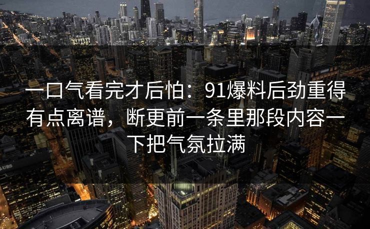 一口气看完才后怕：91爆料后劲重得有点离谱，断更前一条里那段内容一下把气氛拉满