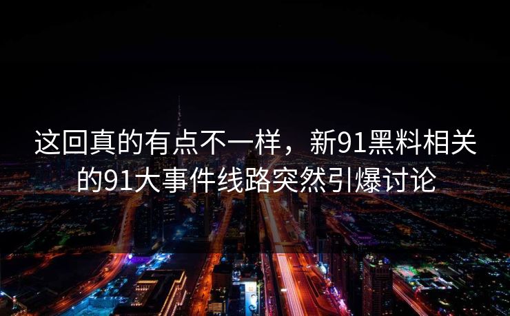 这回真的有点不一样，新91黑料相关的91大事件线路突然引爆讨论
