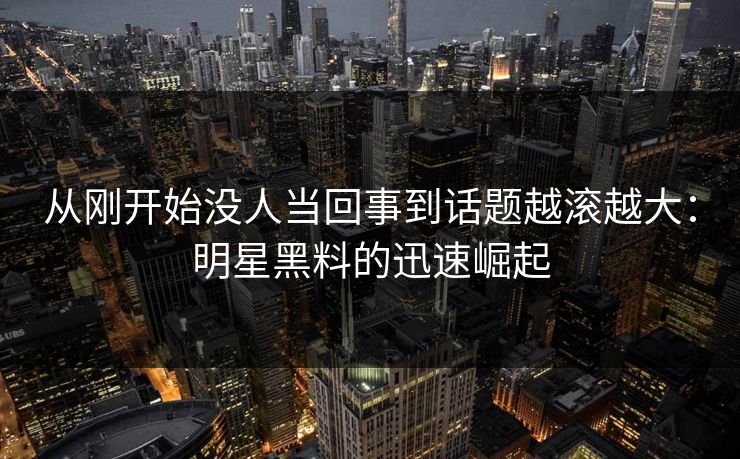 从刚开始没人当回事到话题越滚越大：明星黑料的迅速崛起