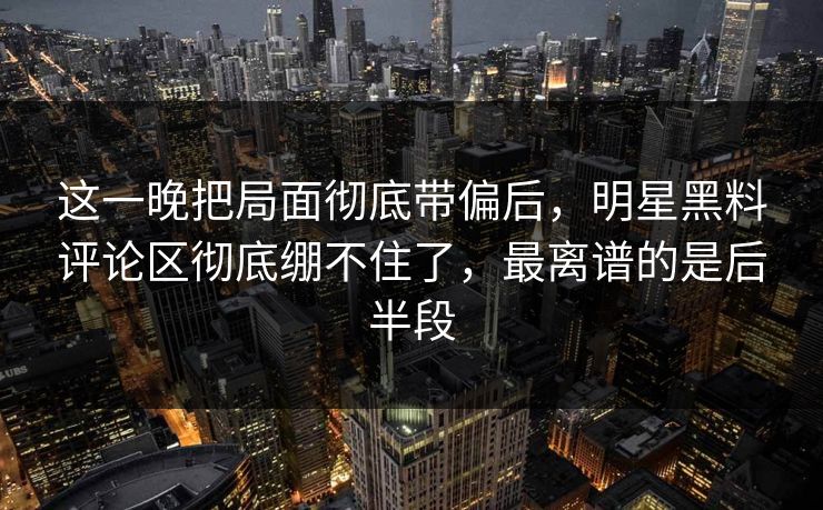 这一晚把局面彻底带偏后，明星黑料评论区彻底绷不住了，最离谱的是后半段